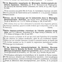 0889 - Page 853 - Analyses. Neurologie. Études spéciales. Méninges. La méningite séreuse kystique des méninges crâniennes, par Guido Izar. Rivista italiana di Neuropatologia, Psichiatria ed Elettroterapia... / Cas de mastoïdite compliquée de méningite cérébro-spinale purulente. Opération. Guérison, par W.-H. Huntington... The Journal of the American medical Association... / Nouveau cas de drainage par le labyrinthe dans la méningite streptococcique. Guérison, par Sydney Scott. Proceedings of the Royal Society of Medicine... Section of Otology... / Liquide céphalo-rachidien s'écoulant de l'oreille pendant douze mois, par J.-F. O'Malley. Proceedings of the Royal Society of Medicine..., Section of Otology... / Sur les altérations histopathologiques du système nerveux central dans la maladie de Borna. Contribution à l'étude de la méningo-encéphalite aiguë non purulente, par G. Pilotti... Rivista sperimentale di Freniatria... / Les éruptions zostériformes épisodiques au cours des méningites syphilitiques, par Marcel Bloch et Ernest Schulmann. Bulletins et mémoires de la Société médicale des hôpitaux de Paris...