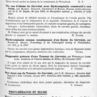 0917 - Page 835 - Analyses. Neurologie. Études spéciales. Cervelet. Deux cas d'hémi-syndrome cérébelleux, par M. d'Oelsnitz et L. Cornil. Bulletin de la Réunion médico-chirurgicale de la 7e Région... / Un cas d'abcès du cervelet avec hydrocéphalie consécutif à une otite, par Mairet, Durante, Seigneurin et Moriez. Réunion médico-chirurgicale de la 16e Région... in Montpellier médical... / Hydrocéphalie comme conséquence d'un kyste du cervelet, par Robert-A. Keilty. Proceedings of the Pathological Society of Philadelphia... / Diagnostic précoce d'une tumeur du cervelet, par Wenceslao Lopee Albo. Academia de Ciencias medicas de Bilbao... / Sur deux cas de tumeur du cervelet, par G.-B. Queirolo. Gazetta degli Ospedali e delle Cliniche... Bollettino delle Cliniche... / Protubérance et bulbe. Paralysie du pharynx par lésions bulbaires, par Mignon... XXXIe Congrès français d'Oto-rhino-laryngologie... / Hémorragie de la protubérance chez un homme de vingt-huit ans, par Fred-D. Weidman. Proceedings of the Pathological Society of Philadelphia...