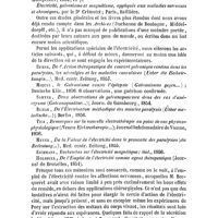 0260 - Page 256 - Bibliographie. Histoire de l'électricité médicale, par le Dr Guitard ; Toulouse, 1854, in-8° de XII-396 p / De l'Application de l'électricité à la thérapeutique, par le Dr Marié ; Montpellier, 1854, 77 p / Électricité, galvanisme et magnétisme, appliqués aux maladies nerveuses et chroniques, par le Dr Crimotel ; Paris, Baillière / Remak, De l'Action thérapeutique du courant galvanique continu dans les paralysies, les névralgies et les maladies convulsives (Ueber die Heilwirkungen...)... Zeitung, 1857 / Miquel, le Galvanisme contre l'épilepsie (Galvanismus gegen...) ; Deutsche Klin., 1856.. / Samter, Deux observations de galvanopuncture dans des cas d'anévrysme (Galvanopunktur...)...Gunsbourg, 1854 / Remak, De l'Électrisation méthodique des muscles paralysés (Ueber metodische...) ; Berlin, 1856 / Tick, Remarques sur la nouvelle électrothérapie au point de vue physico-physiologique (Neuere Elektrotherapie...)... Vienne, 1856 / Meyer, De la Valeur de l'électricité dans le pronostic des paralysies (die Bedeutung...)...Zeitung, 1855 / Eichmann, Recherches sur l'électricité magnétique ; ibid., 1856 / Holsbeek, De l'Emploi de l'électricité comme agent thérapeutique... Bruxelles, 1854