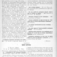 3284 - Page 2993 - Partie scientifique. L’actualité Scientifique. Les Congrès. VIIIe Réunion neurologique internationale annuelle, (Suite et fin). L’influence de l’alcool et de la scopolamine sur l’appareil vestibulaire et sur le cervelet chez l’homme normal et chez l’homme malade. L’épreuve pneumatique / Le syndrome de paralysie du facial et du vestibulaire / Les Livres. L’ionisation de l’oeil. Technique. Résultats, par Dr. Cantonnet, N. Maloine, éditeur, Paris. Sur le vertige voltaique / Sur une variété de nystagmus dissocié, observé dans la sclérose en plaques. MM. Radovici et Savulesco / Chronaxie normale du nerf vestibulaire. MM. Bourguignon et Digeau / Absence unilatérale du signe provoqué de l’indication dans les lésions labyrinthiques unilatérales. M. J. Durand / La synergie fonctionnelle des deux vestibules. M. Lanos / Les petits signes de l’hyperexcitabilité vestibulaire calorique. M. Alajemoff / Romberg antéro-postérieur, non modifiable par les positions de la tête dans les lésions labyrinthiques bilatérales, par M. Ombrédanne